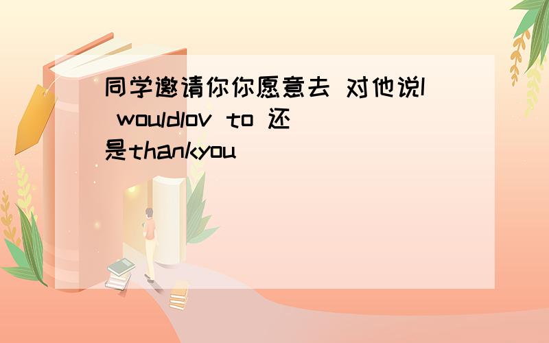 同学邀请你你愿意去 对他说I wouldlov to 还是thankyou