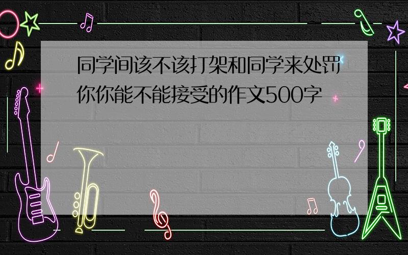 同学间该不该打架和同学来处罚你你能不能接受的作文500字