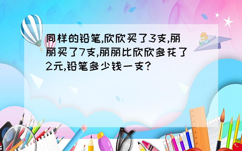 同样的铅笔,欣欣买了3支,丽丽买了7支,丽丽比欣欣多花了2元,铅笔多少钱一支?