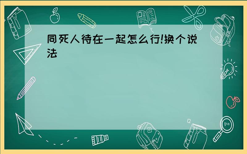 同死人待在一起怎么行!换个说法