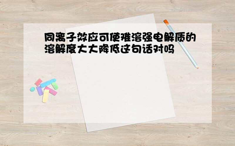 同离子效应可使难溶强电解质的溶解度大大降低这句话对吗