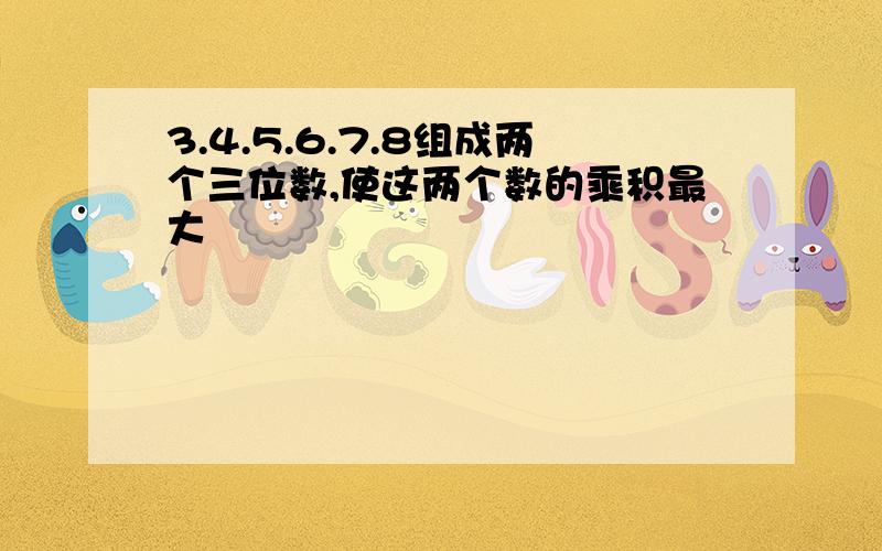 3.4.5.6.7.8组成两个三位数,使这两个数的乘积最大