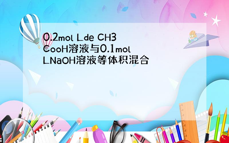 0.2mol Lde CH3CooH溶液与0.1mol LNaOH溶液等体积混合