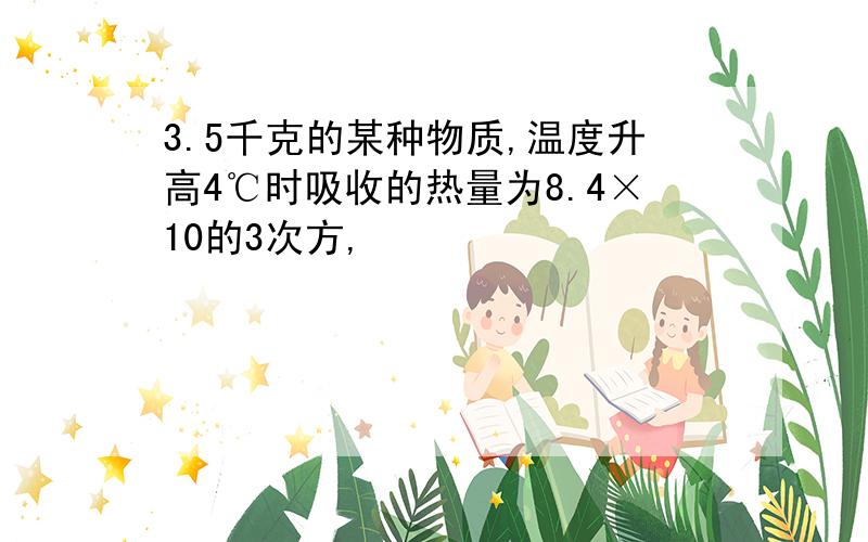 3.5千克的某种物质,温度升高4℃时吸收的热量为8.4×10的3次方,