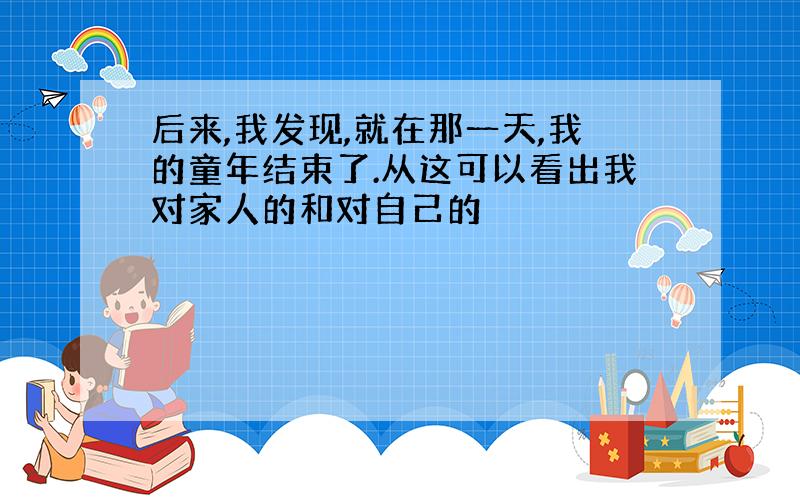 后来,我发现,就在那一天,我的童年结束了.从这可以看出我对家人的和对自己的