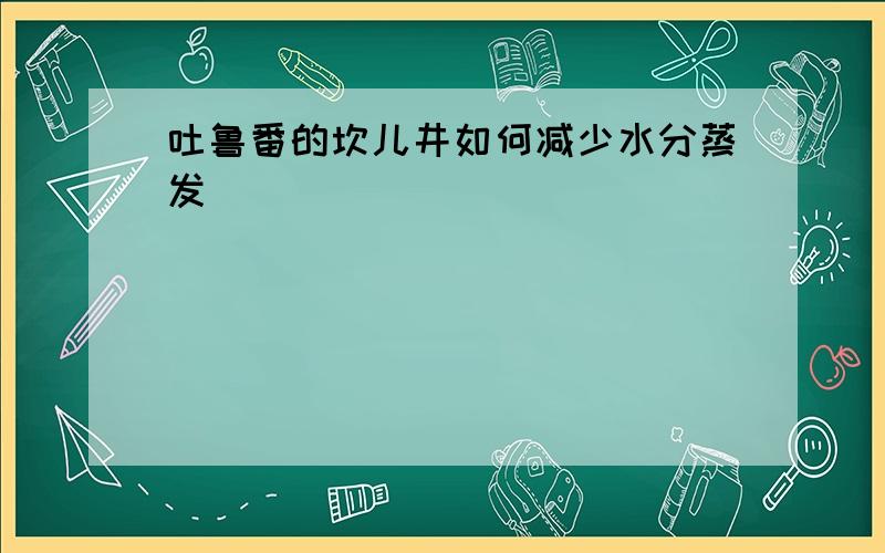 吐鲁番的坎儿井如何减少水分蒸发