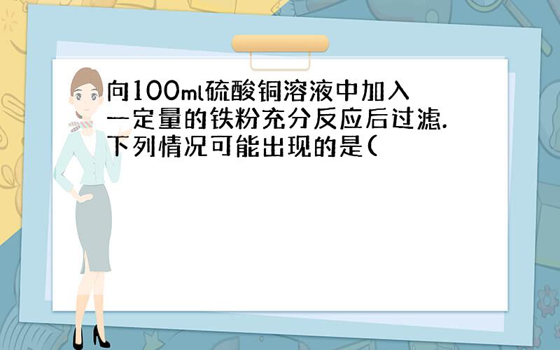 向100ml硫酸铜溶液中加入一定量的铁粉充分反应后过滤.下列情况可能出现的是(