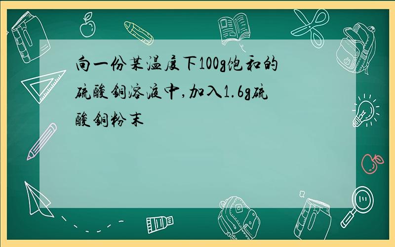 向一份某温度下100g饱和的硫酸铜溶液中,加入1.6g硫酸铜粉末