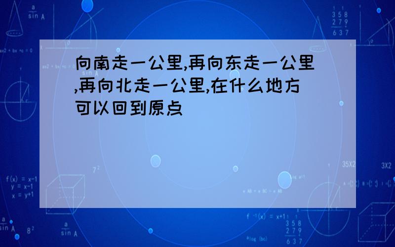 向南走一公里,再向东走一公里,再向北走一公里,在什么地方可以回到原点