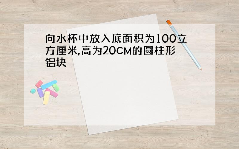 向水杯中放入底面积为100立方厘米,高为20CM的圆柱形铝块