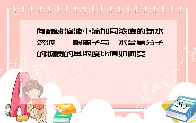 向醋酸溶液中滴加同浓度的氨水溶液,铵根离子与一水合氨分子的物质的量浓度比值如何变