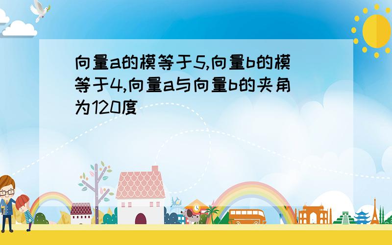 向量a的模等于5,向量b的模等于4,向量a与向量b的夹角为120度