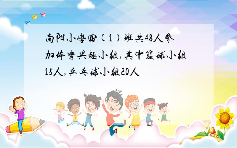 向阳小学四(1)班共48人参加体育兴趣小组,其中篮球小组15人,乒乓球小组20人