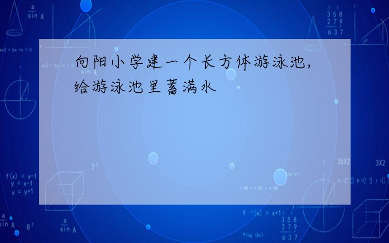 向阳小学建一个长方体游泳池,给游泳池里蓄满水