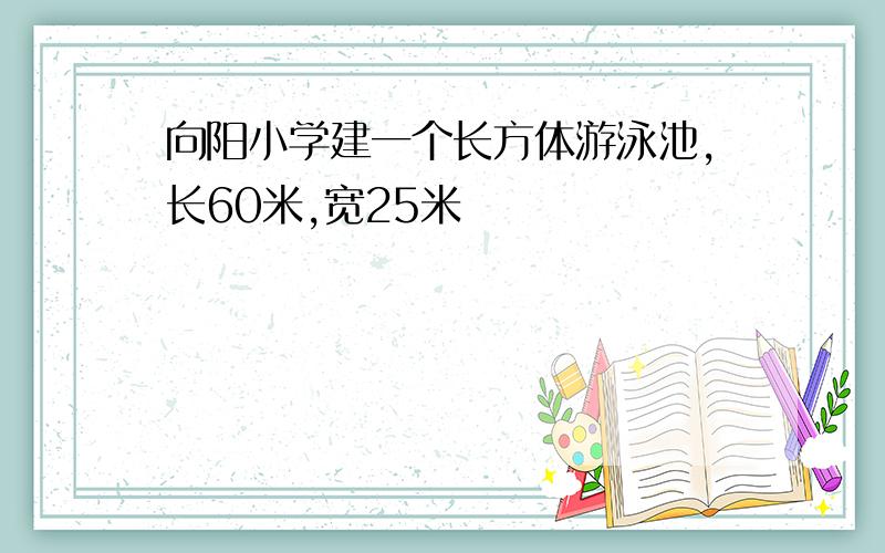 向阳小学建一个长方体游泳池,长60米,宽25米