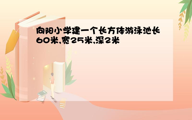 向阳小学建一个长方体游泳池长60米,宽25米,深2米