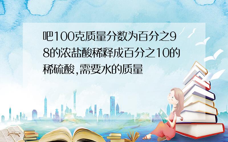 吧100克质量分数为百分之98的浓盐酸稀释成百分之10的稀硫酸,需要水的质量