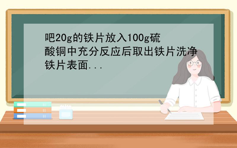 吧20g的铁片放入100g硫酸铜中充分反应后取出铁片洗净铁片表面...