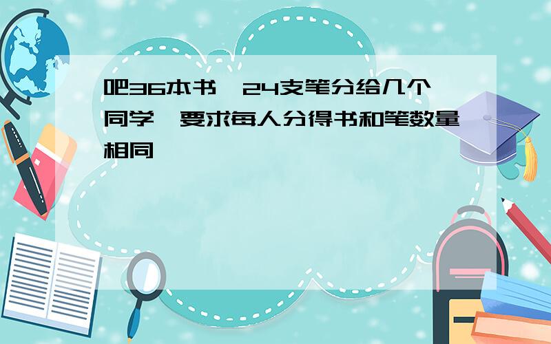 吧36本书,24支笔分给几个同学,要求每人分得书和笔数量相同