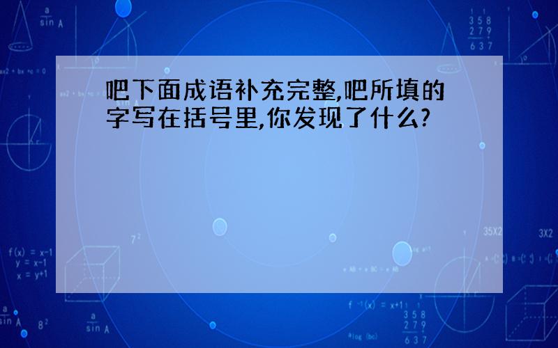 吧下面成语补充完整,吧所填的字写在括号里,你发现了什么?