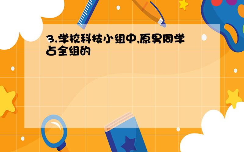 3.学校科技小组中,原男同学占全组的