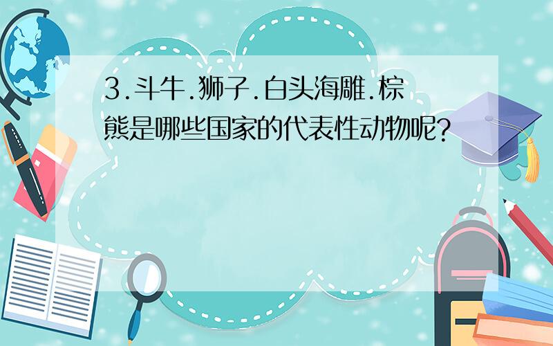 3.斗牛.狮子.白头海雕.棕熊是哪些国家的代表性动物呢?