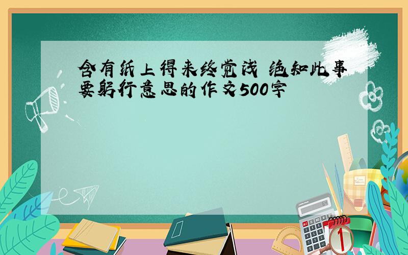 含有纸上得来终觉浅 绝知此事要躬行意思的作文500字