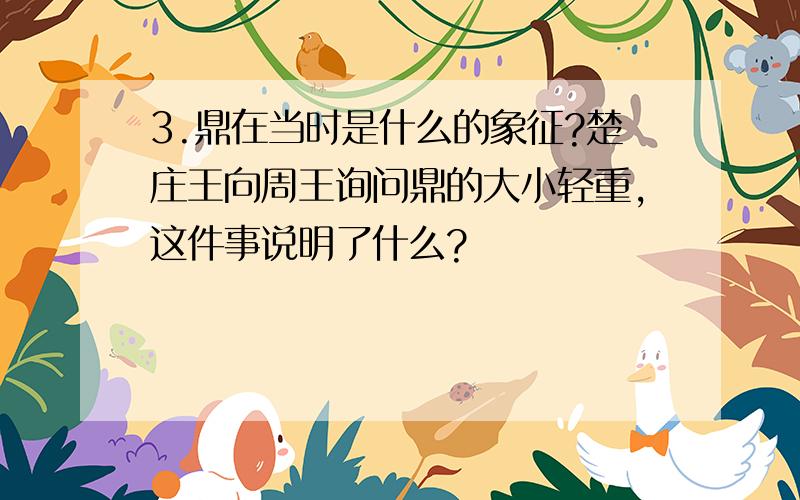 3.鼎在当时是什么的象征?楚庄王向周王询问鼎的大小轻重,这件事说明了什么?