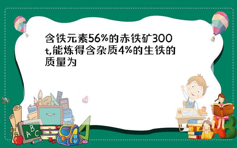 含铁元素56%的赤铁矿300t,能炼得含杂质4%的生铁的质量为