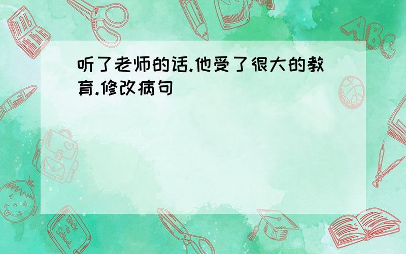 听了老师的话.他受了很大的教育.修改病句