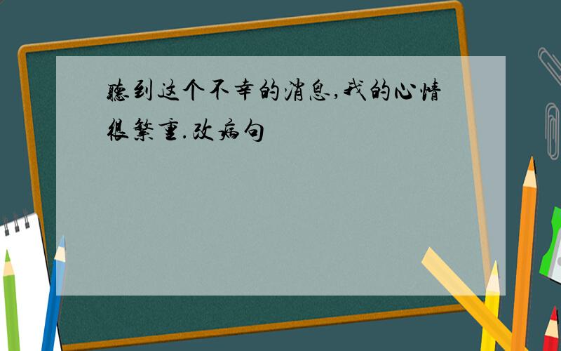 听到这个不幸的消息,我的心情很繁重.改病句