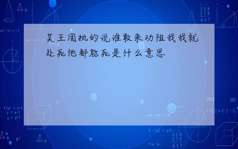 吴王固执的说谁敢来劝阻我我就处死他都能死是什么意思