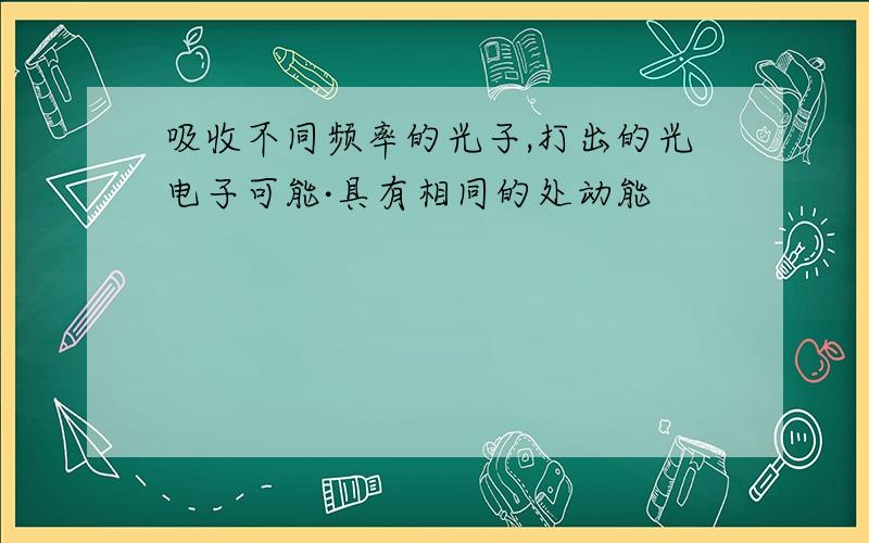 吸收不同频率的光子,打出的光电子可能·具有相同的处动能