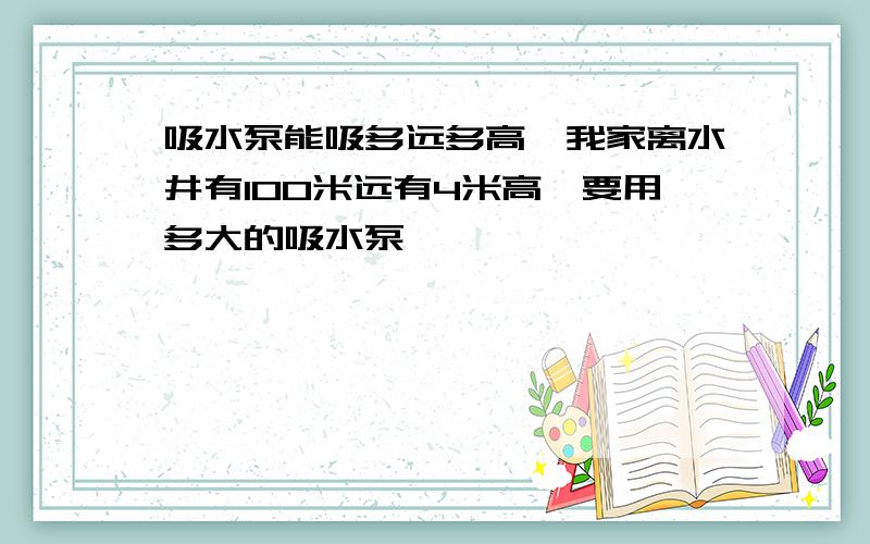 吸水泵能吸多远多高,我家离水井有100米远有4米高,要用多大的吸水泵