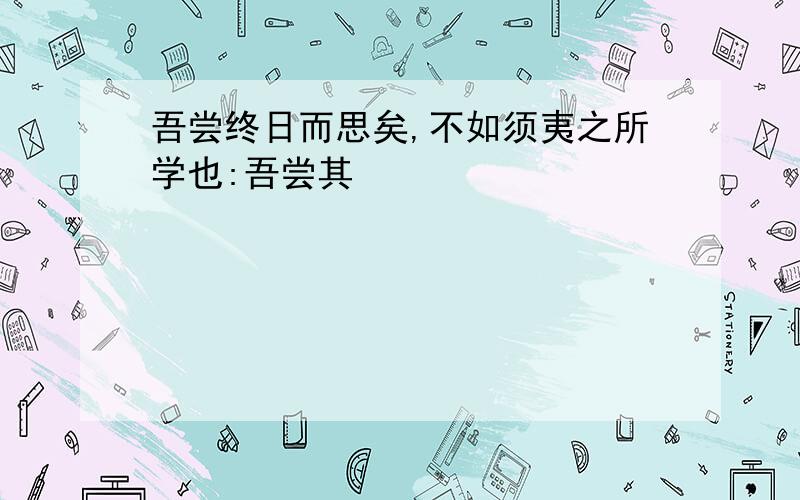 吾尝终日而思矣,不如须夷之所学也:吾尝其