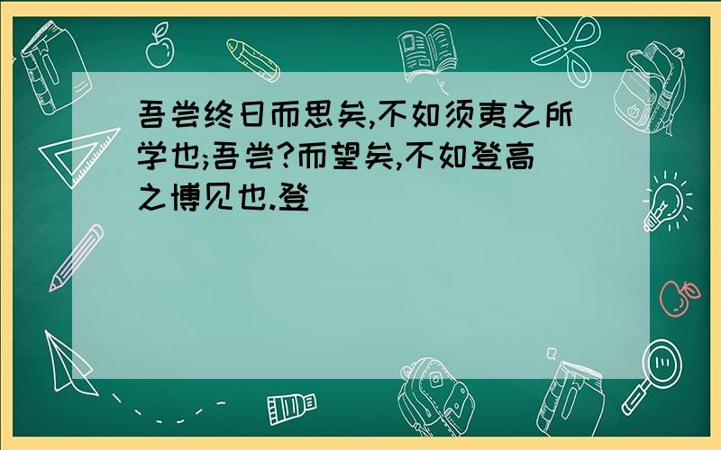 吾尝终日而思矣,不如须夷之所学也;吾尝?而望矣,不如登高之博见也.登