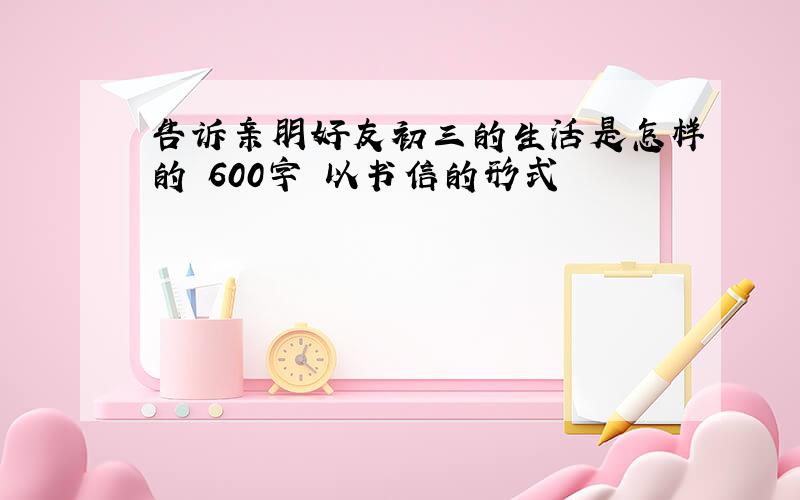 告诉亲朋好友初三的生活是怎样的 600字 以书信的形式