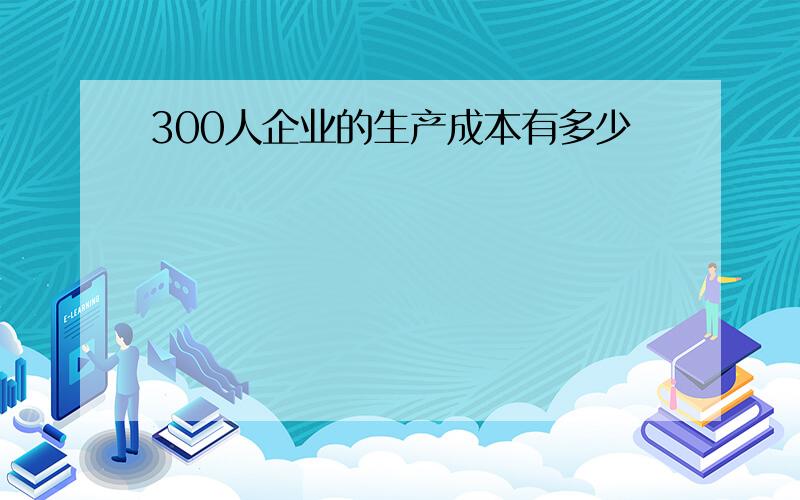 300人企业的生产成本有多少