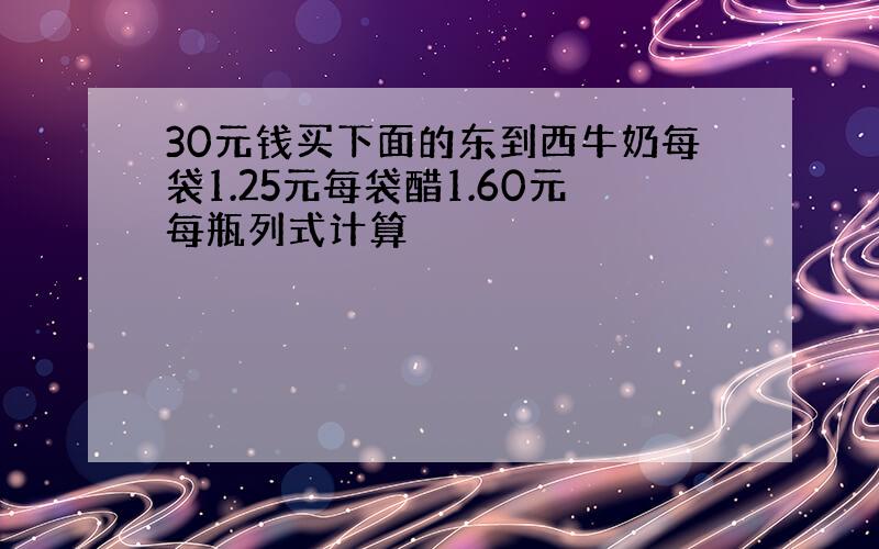 30元钱买下面的东到西牛奶每袋1.25元每袋醋1.60元每瓶列式计算