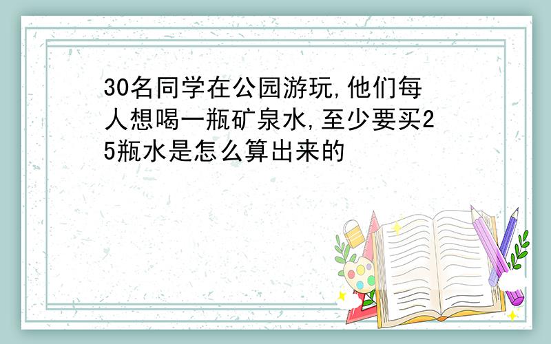 30名同学在公园游玩,他们每人想喝一瓶矿泉水,至少要买25瓶水是怎么算出来的