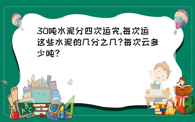 30吨水泥分四次运完,每次运这些水泥的几分之几?每次云多少吨?