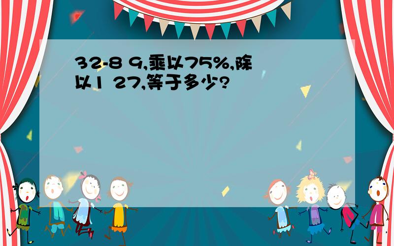 32-8 9,乘以75%,除以1 27,等于多少?