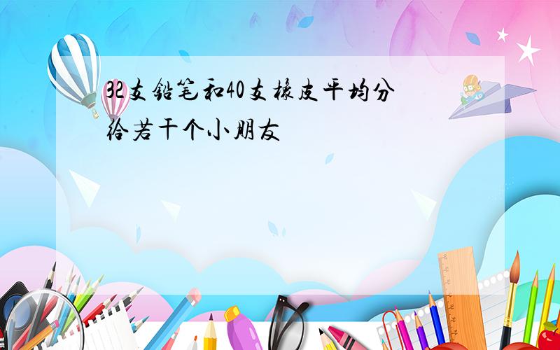 32支铅笔和40支橡皮平均分给若干个小朋友