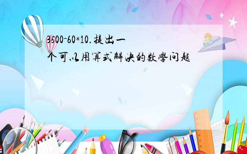 3500-60*10.提出一个可以用算式解决的数学问题