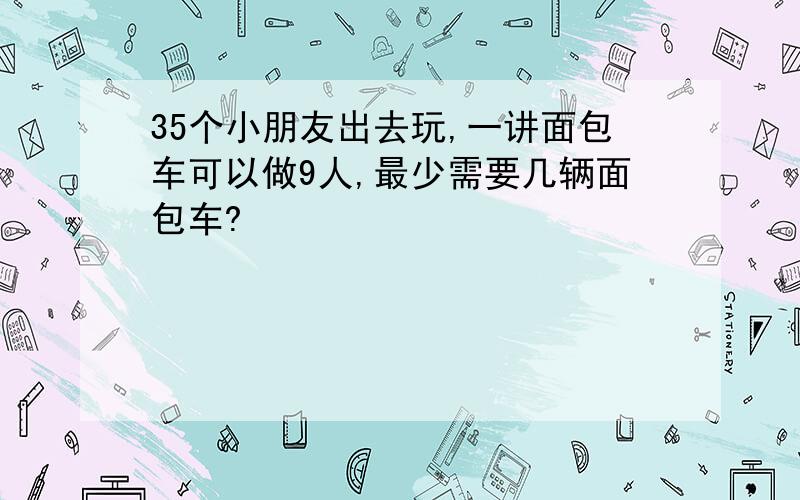 35个小朋友出去玩,一讲面包车可以做9人,最少需要几辆面包车?