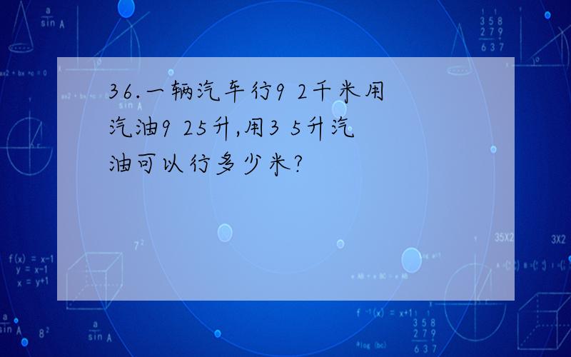 36.一辆汽车行9 2千米用汽油9 25升,用3 5升汽油可以行多少米?