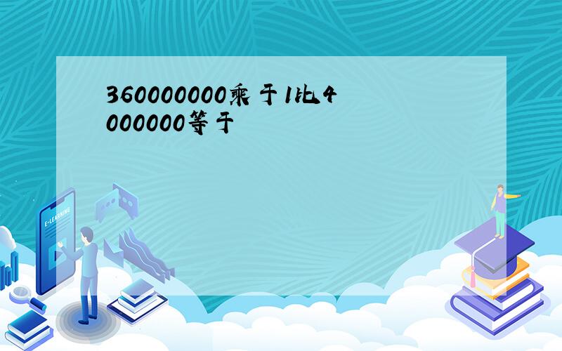 360000000乘于1比4000000等于