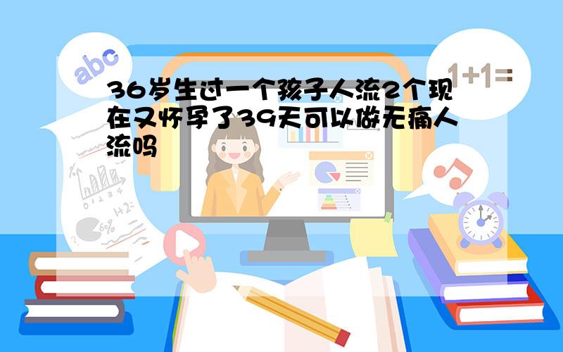 36岁生过一个孩子人流2个现在又怀孕了39天可以做无痛人流吗