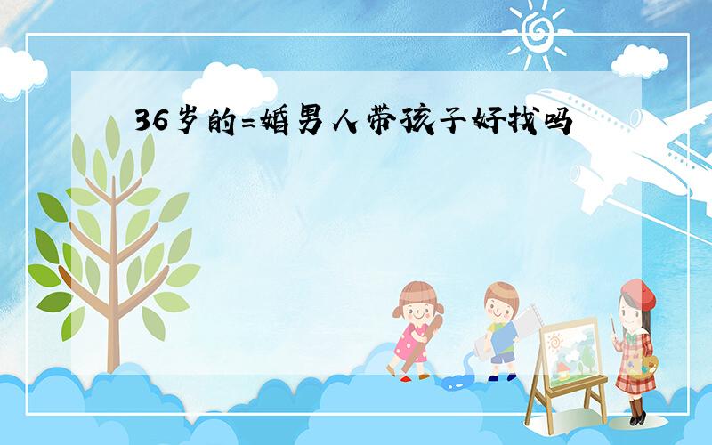 36岁的=婚男人带孩子好找吗