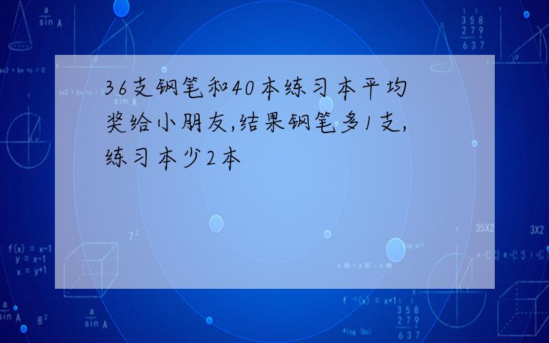 36支钢笔和40本练习本平均奖给小朋友,结果钢笔多1支,练习本少2本